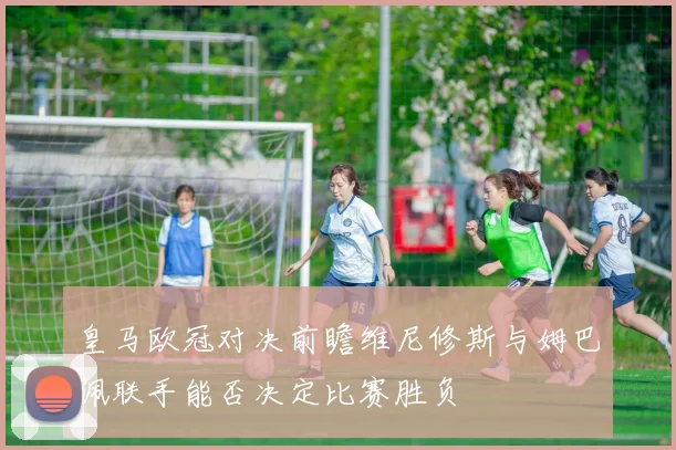 皇马欧冠对决前瞻维尼修斯与姆巴佩联手能否决定比赛胜负