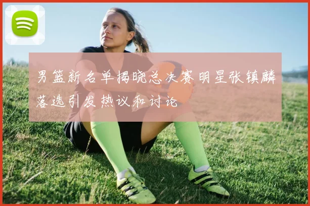 男篮新名单揭晓总决赛明星张镇麟落选引发热议和讨论