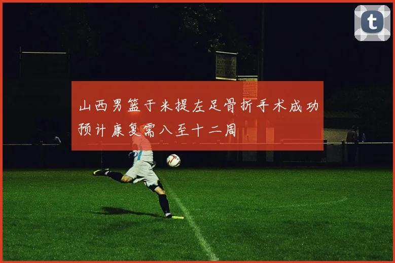 山西男篮于米提左足骨折手术成功预计康复需八至十二周