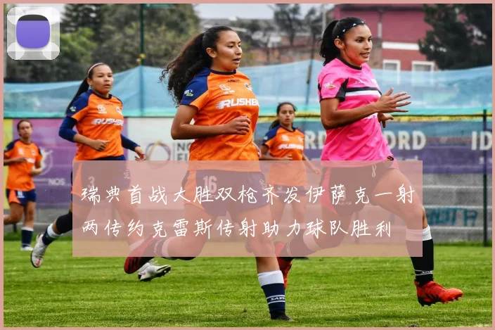 瑞典首战大胜双枪齐发伊萨克一射两传约克雷斯传射助力球队胜利