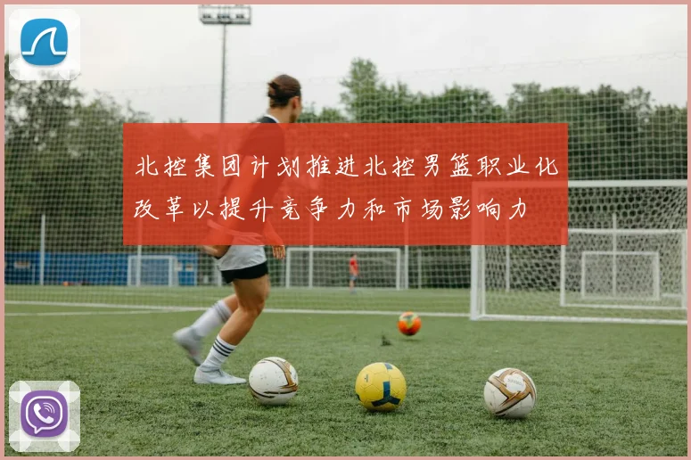 北控集团计划推进北控男篮职业化改革以提升竞争力和市场影响力
