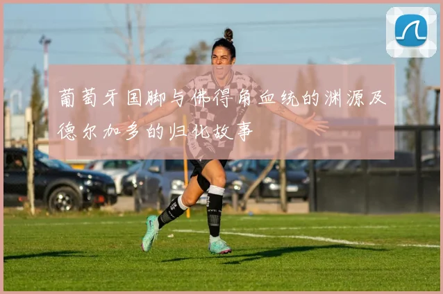 葡萄牙国脚与佛得角血统的渊源及德尔加多的归化故事