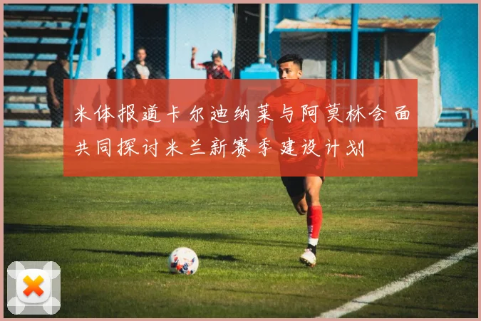 米体报道卡尔迪纳莱与阿莫林会面共同探讨米兰新赛季建设计划