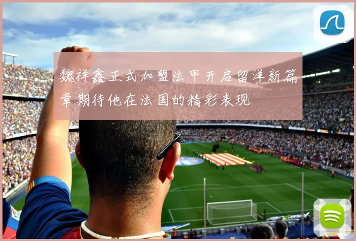 魏祥鑫正式加盟法甲开启留洋新篇章期待他在法国的精彩表现