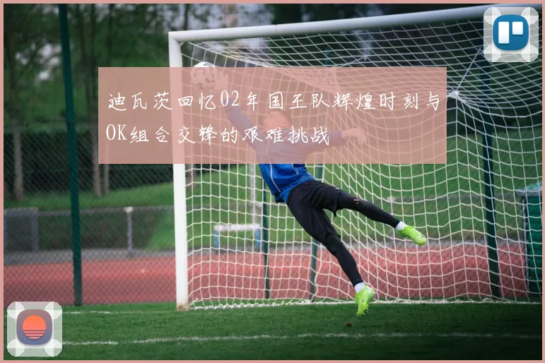 迪瓦茨回忆02年国王队辉煌时刻与OK组合交锋的艰难挑战