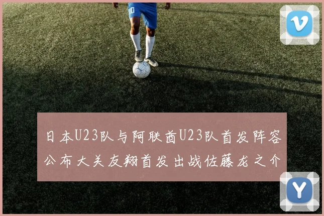 日本U23队与阿联酋U23队首发阵容公布大关友翔首发出战佐藤龙之介替补待命