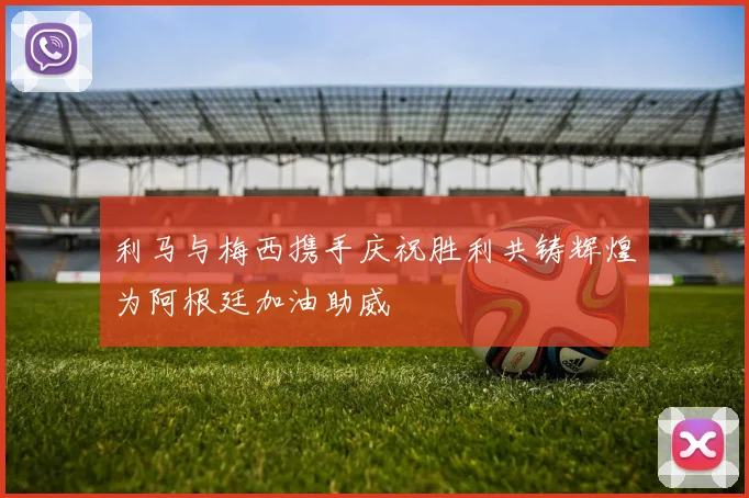 利马与梅西携手庆祝胜利共铸辉煌为阿根廷加油助威