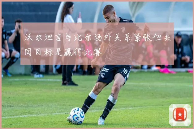 沃尔坦言与比尔场外关系紧张但共同目标是赢得比赛