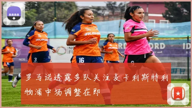 罗马诺透露多队关注麦卡利斯特利物浦中场调整在即