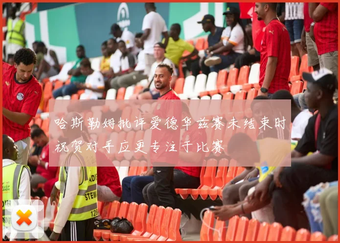 哈斯勒姆批评爱德华兹赛未结束时祝贺对手应更专注于比赛