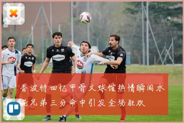 香波特回忆甲骨文球馆热情瞬间水花兄弟三分命中引发全场狂欢