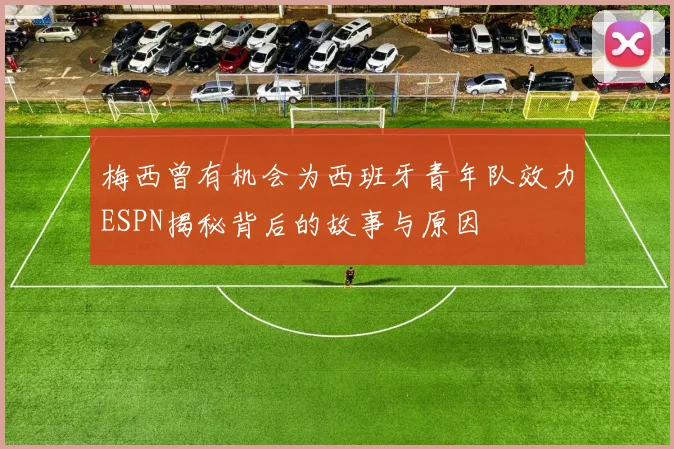 梅西曾有机会为西班牙青年队效力ESPN揭秘背后的故事与原因