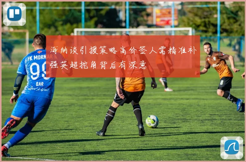 海纳谈引援策略高价签人需精准补强英超挖角背后有深意