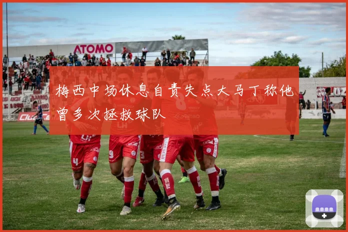 梅西中场休息自责失点大马丁称他曾多次拯救球队